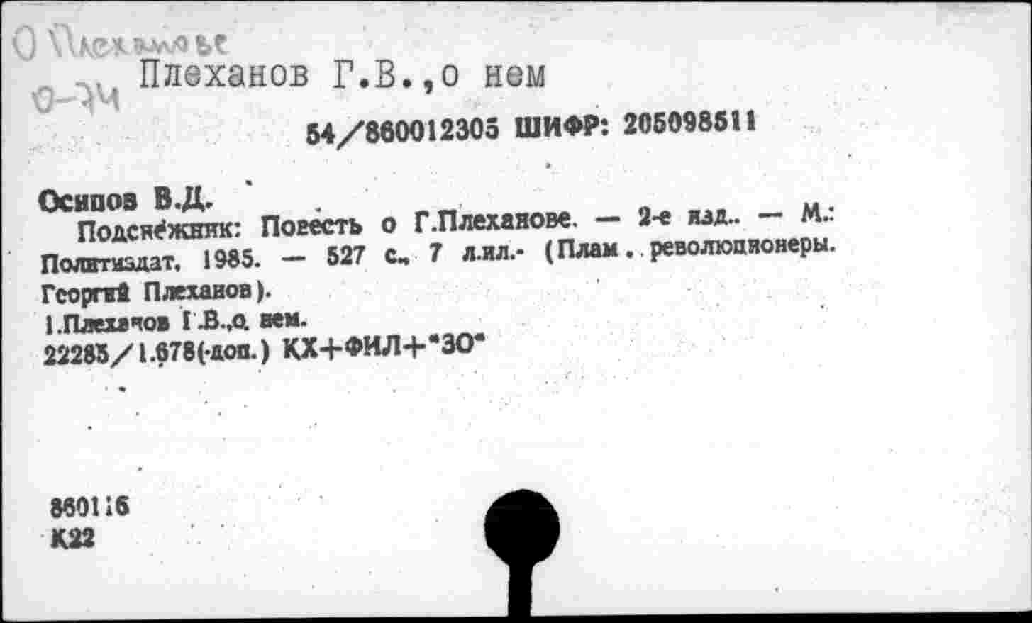 ﻿О \\е* лье
с Плеханов Г.В.,о нем
54/860012305 ШИФР: 205098511
Осипов В.Д.	__	«	. м.
Подснежник: Повесть о Г.Плеханове. 2-е изд.. М.. Политиздат. 1985. - 527 с, 7 л.ил,- (Плам. революционеры. Георгий Плеханов).
ЬПлехачов ГЗ.д нем.
22285/1.678(-доп.) КХ4-ФИЛ+*ЗО<
860116 К22